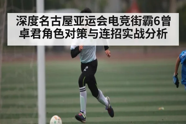 深度名古屋亚运会电竞街霸6曾卓君角色对策与连招实战分析