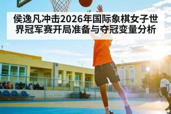 侯逸凡冲击2026年国际象棋女子世界冠军赛开局准备与夺冠变量分析