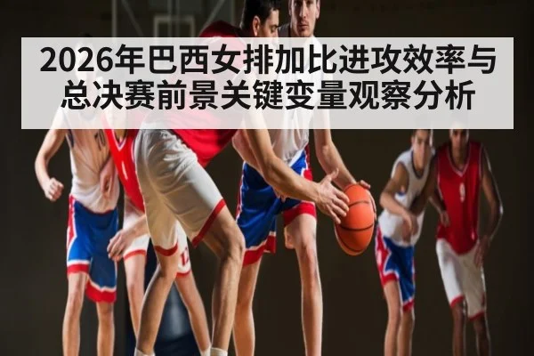 2026年巴西女排加比进攻效率与总决赛前景关键变量观察分析